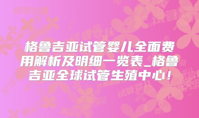 格鲁吉亚试管婴儿全面费用解析及明细一览表_格鲁吉亚全球试管生殖中心！
