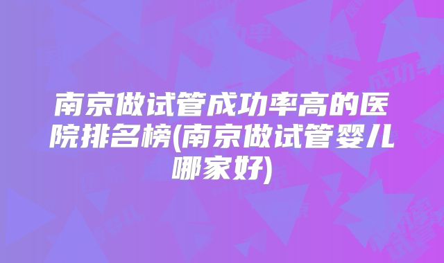 南京做试管成功率高的医院排名榜(南京做试管婴儿哪家好)
