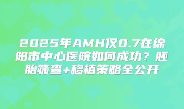 2025年AMH仅0.7在绵阳市中心医院如何成功？胚胎筛查+移植策略全公开