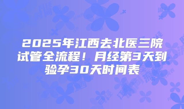 2025年江西去北医三院试管全流程！月经第3天到验孕30天时间表