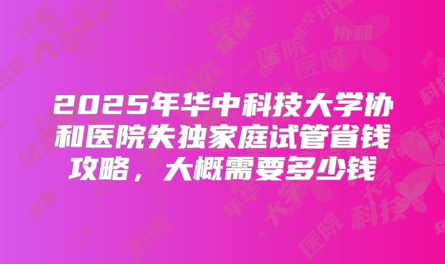 2025年华中科技大学协和医院失独家庭试管省钱攻略，大概需要多少钱
