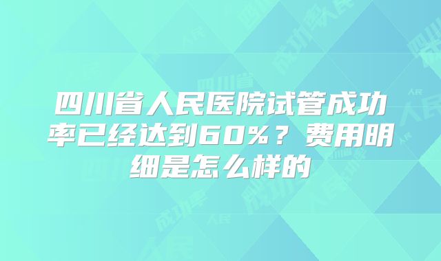 四川省人民医院试管成功率已经达到60%？费用明细是怎么样的