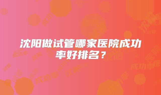 沈阳做试管哪家医院成功率好排名？