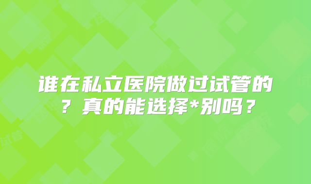 谁在私立医院做过试管的？真的能选择*别吗？