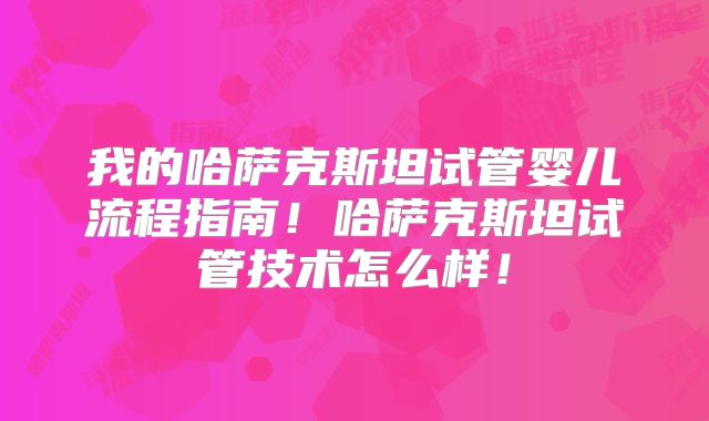 我的哈萨克斯坦试管婴儿流程指南!哈萨克斯坦试管技术怎么样!