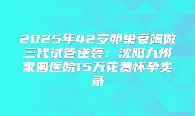2025年42岁卵巢衰竭做三代试管逆袭：沈阳九州家圆医院15万花费怀孕实录