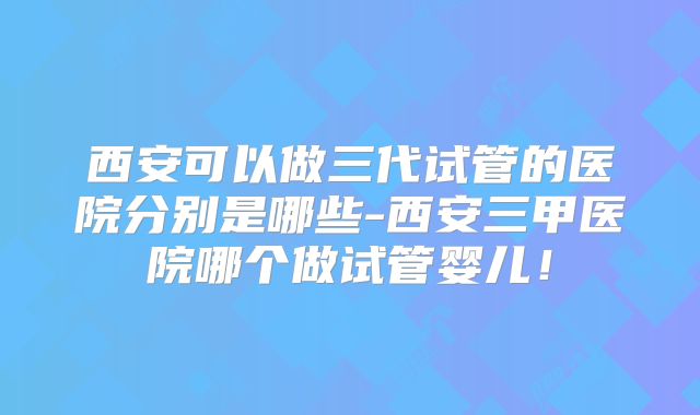西安可以做三代试管的医院分别是哪些-西安三甲医院哪个做试管婴儿！