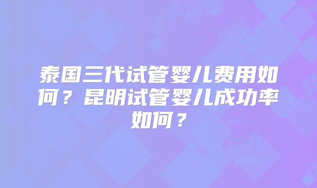 泰国三代试管婴儿费用如何？昆明试管婴儿成功率如何？