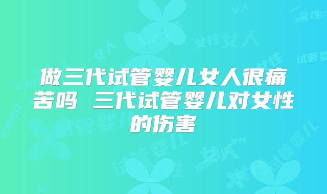 做三代试管婴儿女人很痛苦吗 三代试管婴儿对女性的伤害