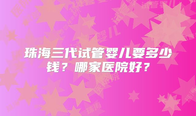 珠海三代试管婴儿要多少钱？哪家医院好？