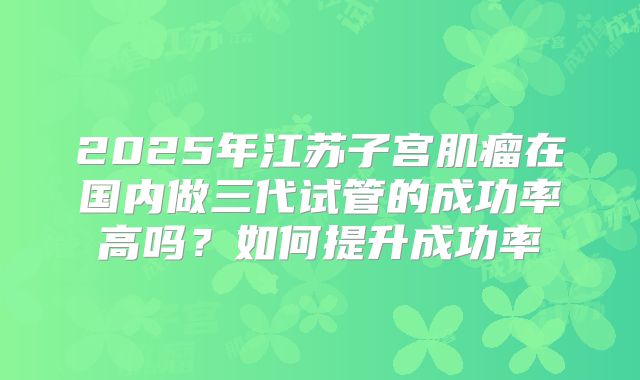 2025年江苏子宫肌瘤在国内做三代试管的成功率高吗？如何提升成功率
