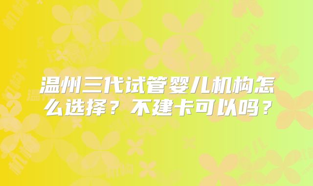 温州三代试管婴儿机构怎么选择？不建卡可以吗？