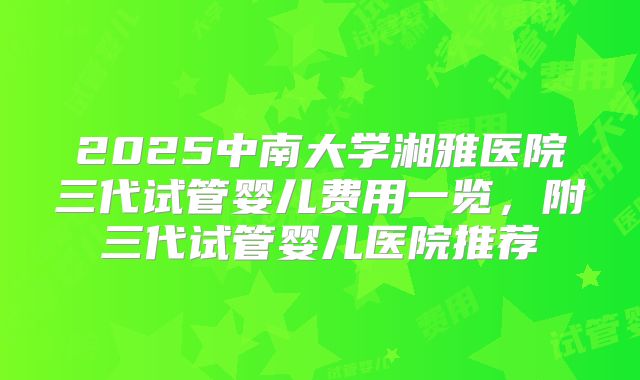 2025中南大学湘雅医院三代试管婴儿费用一览，附三代试管婴儿医院推荐