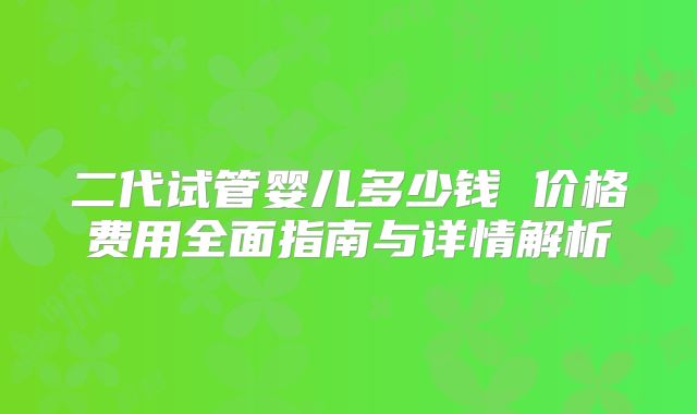二代试管婴儿多少钱 价格费用全面指南与详情解析