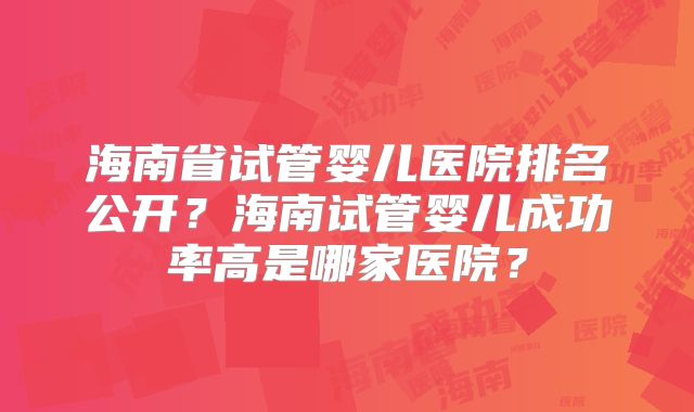 海南省试管婴儿医院排名公开？海南试管婴儿成功率高是哪家医院？