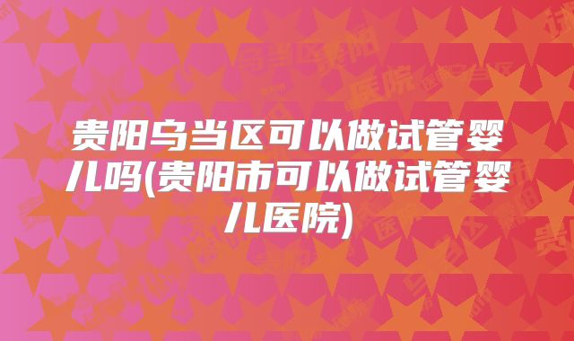 贵阳乌当区可以做试管婴儿吗(贵阳市可以做试管婴儿医院)