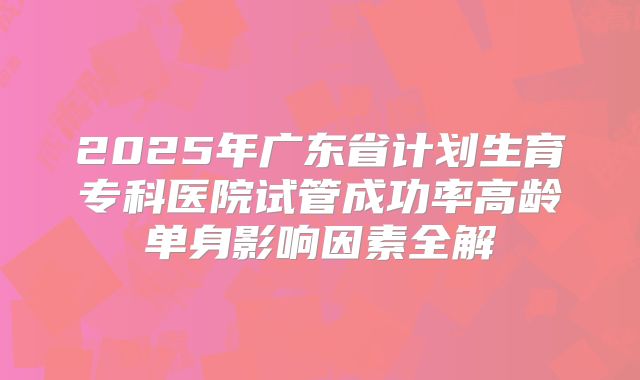 2025年广东省计划生育专科医院试管成功率高龄单身影响因素全解