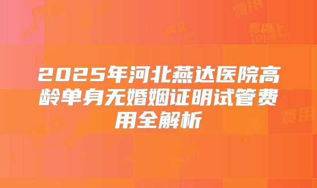 2025年河北燕达医院高龄单身无婚姻证明试管费用全解析