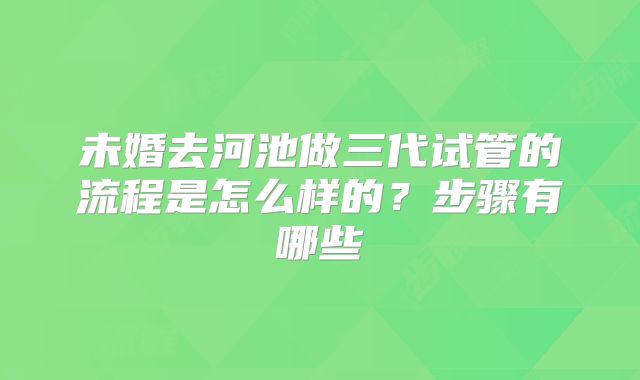 未婚去河池做三代试管的流程是怎么样的？步骤有哪些
