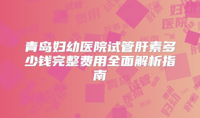 青岛妇幼医院试管肝素多少钱完整费用全面解析指南