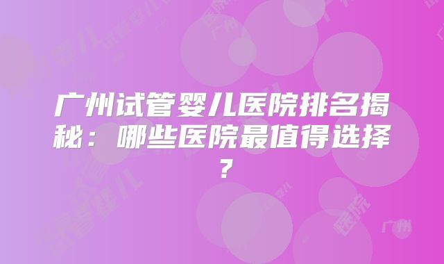 广州试管婴儿医院排名揭秘：哪些医院最值得选择？