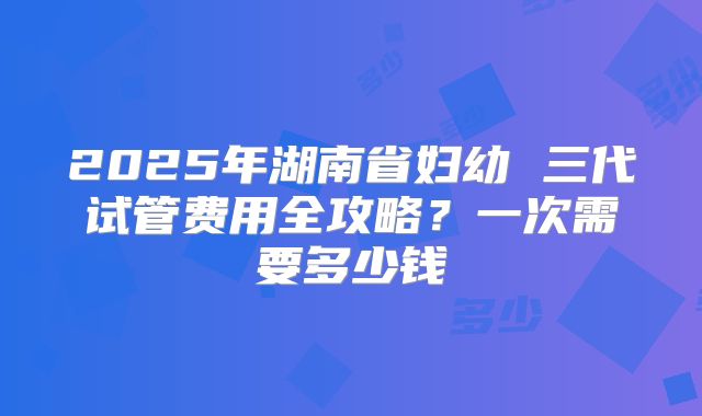 2025年湖南省妇幼 三代试管费用全攻略？一次需要多少钱