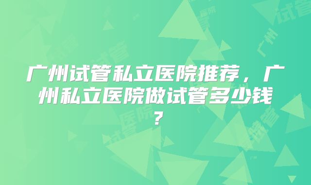 广州试管私立医院推荐，广州私立医院做试管多少钱？