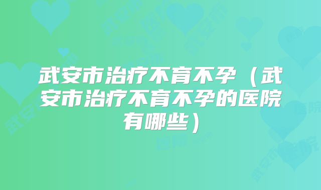 武安市治疗不育不孕(武安市治疗不育不孕的医院有哪些)