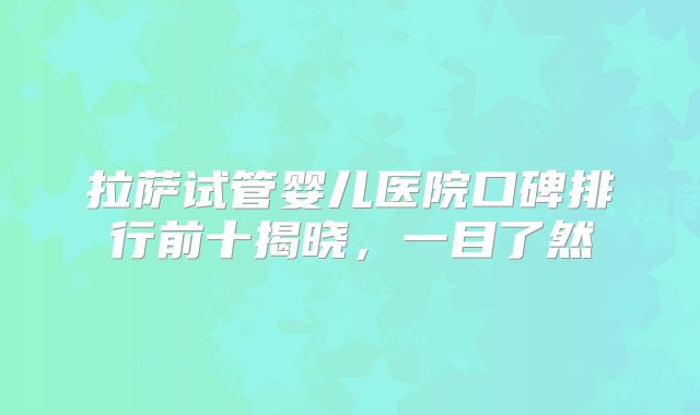 拉萨试管婴儿医院口碑排行前十揭晓，一目了然