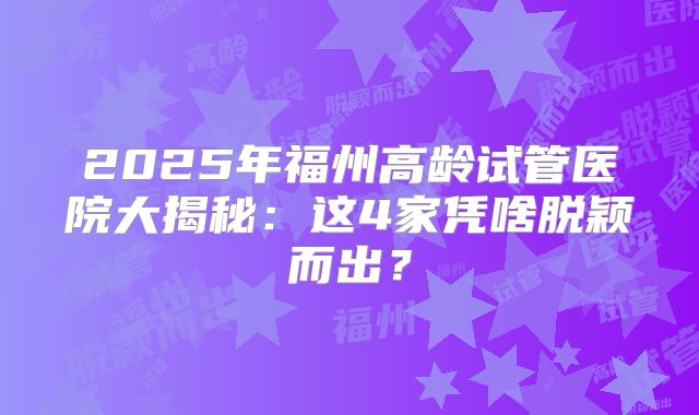 2025年福州高龄试管医院大揭秘：这4家凭啥脱颖而出？
