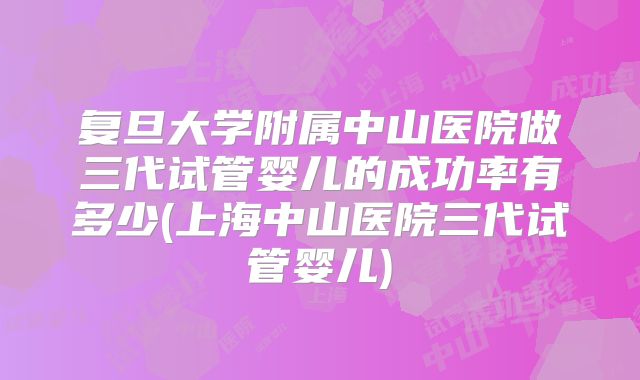 复旦大学附属中山医院做三代试管婴儿的成功率有多少(上海中山医院三代试管婴儿)