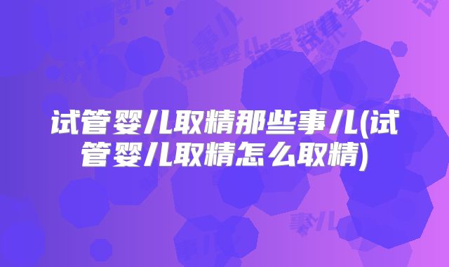 试管婴儿取精那些事儿(试管婴儿取精怎么取精)