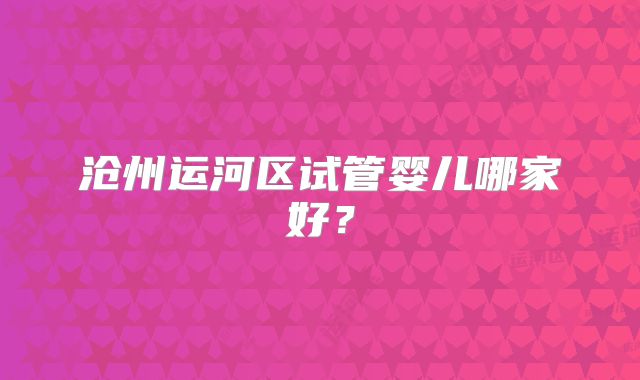 沧州运河区试管婴儿哪家好？