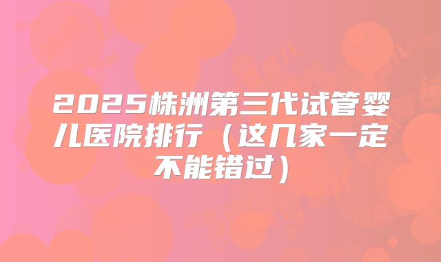 2025株洲第三代试管婴儿医院排行（这几家一定不能错过）