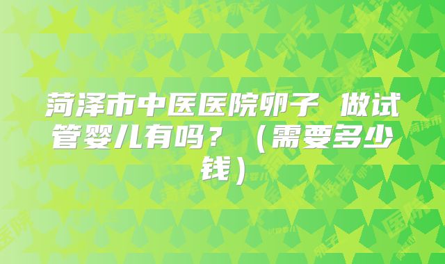 菏泽市中医医院卵子 做试管婴儿有吗?(需要多少钱)