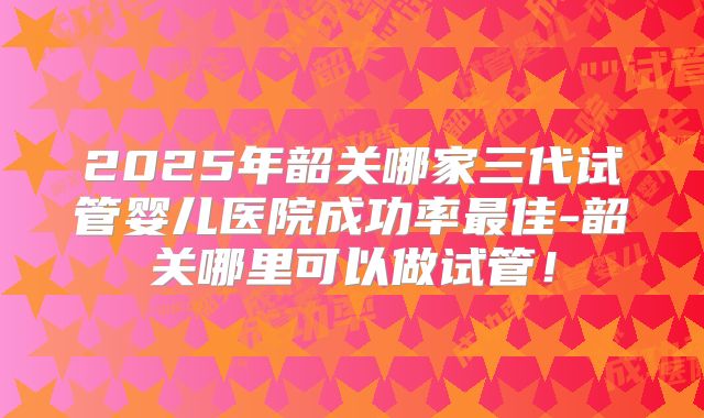 2025年韶关哪家三代试管婴儿医院成功率最佳-韶关哪里可以做试管！