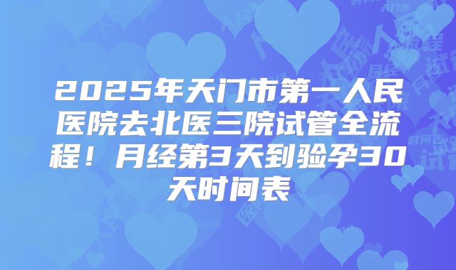 2025年天门市第一人民医院去北医三院试管全流程！月经第3天到验孕30天时间表