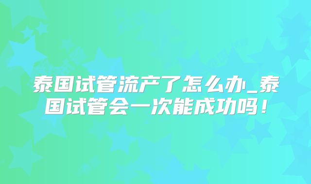 泰国试管流产了怎么办_泰国试管会一次能成功吗！