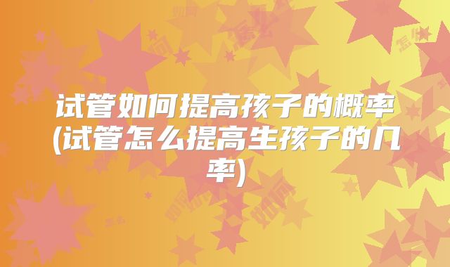试管如何提高孩子的概率(试管怎么提高生孩子的几率)