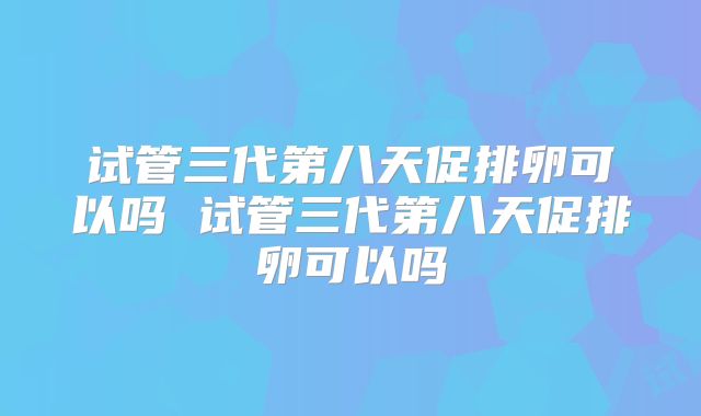 试管三代第八天促排卵可以吗 试管三代第八天促排卵可以吗