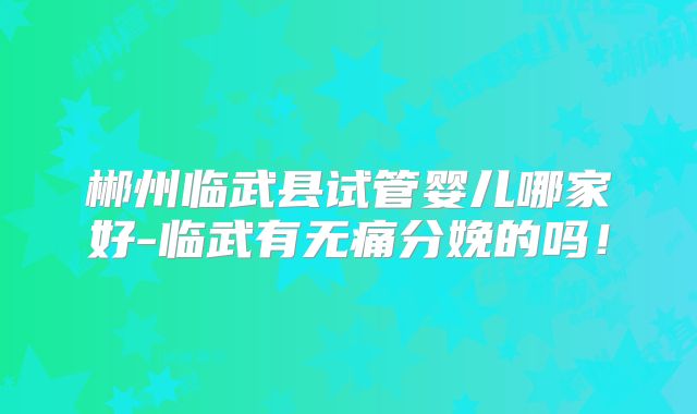 郴州临武县试管婴儿哪家好-临武有无痛分娩的吗！