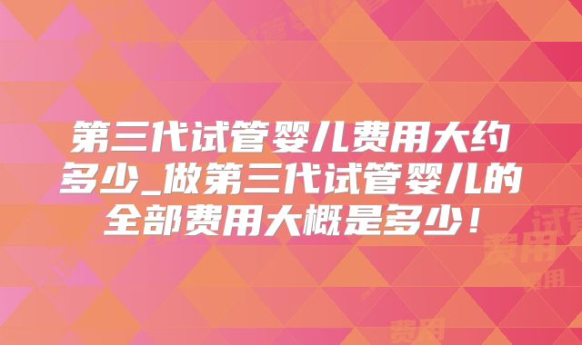 第三代试管婴儿费用大约多少_做第三代试管婴儿的全部费用大概是多少！