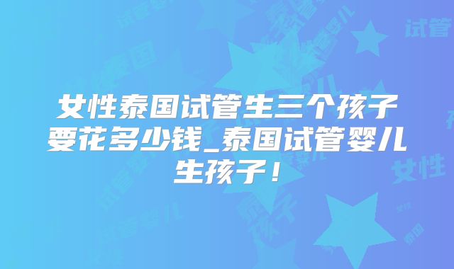 女性泰国试管生三个孩子要花多少钱_泰国试管婴儿生孩子！