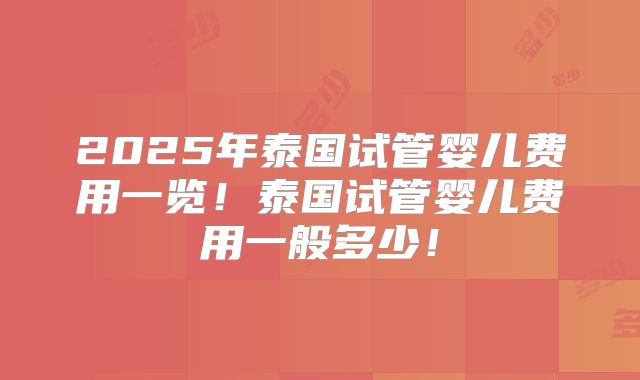 2025年泰国试管婴儿费用一览！泰国试管婴儿费用一般多少！