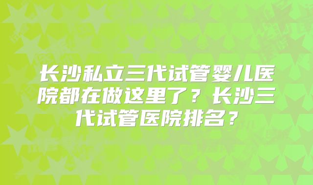 长沙私立三代试管婴儿医院都在做这里了？长沙三代试管医院排名？