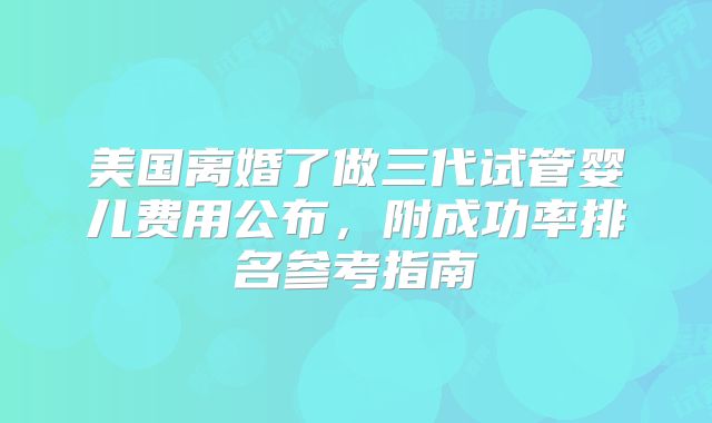 美国离婚了做三代试管婴儿费用公布,附成功率排名参考指南