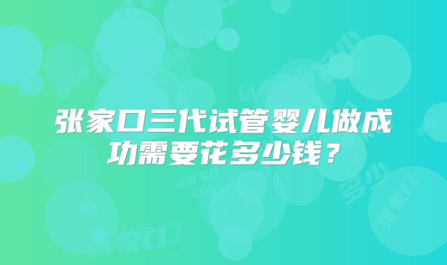 张家口三代试管婴儿做成功需要花多少钱？