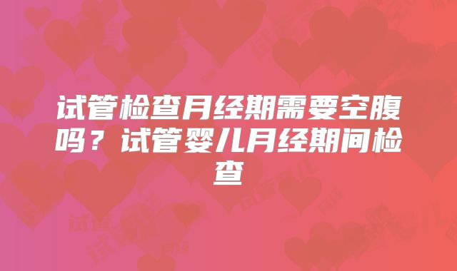 试管检查月经期需要空腹吗？试管婴儿月经期间检查