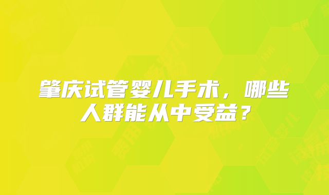 肇庆试管婴儿手术,哪些人群能从中受益?