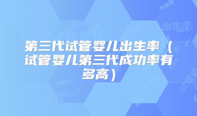 第三代试管婴儿出生率（试管婴儿第三代成功率有多高）